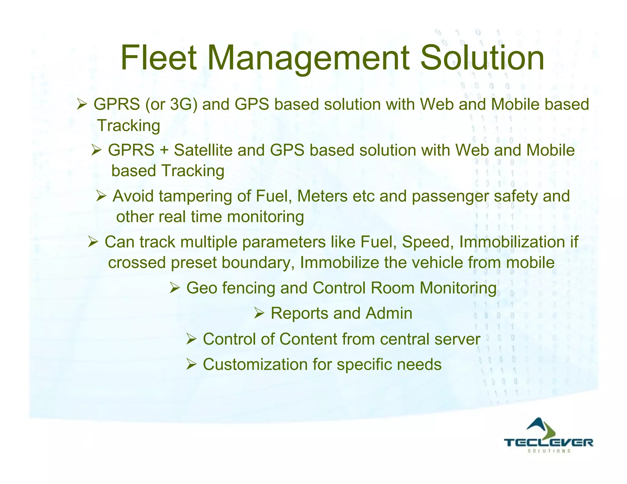 Fleet Management Solution
 GPRS (or 3G) and GPS based solution with Web and Mobile based
  Tracking
  GPRS + Satellite and GPS based solution with Web and Mobile
    based Tracking
   Avoid tampering of Fuel, Meters etc and passenger safety and
    other real time monitoring
  Can track multiple parameters like Fuel, Speed, Immobilization if
   crossed preset boundary, Immobilize the vehicle from mobile
             Geo fencing and Control Room Monitoring
                        Reports and Admin
               Control of Content from central server
               Customization for specific needs
 