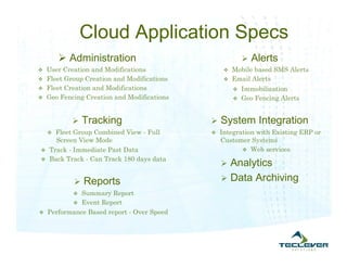 Cloud Application Specs
         Administration                                   Alerts
 User Creation and Modifications                Mobile based SMS Alerts
 Fleet Group Creation and Modifications         Email Alerts
 Fleet Creation and Modifications                   Immobilization
 Geo Fencing Creation and Modifications             Geo Fencing Alerts



              Tracking                       System Integration
    Fleet Group Combined View - Full
                                             Integration with Existing ERP or
    Screen View Mode                           Customer Systems
 Track - Immediate Past Data                          Web services
 Back Track - Can Track 180 days data
                                                Analytics
              Reports                          Data Archiving
           Summary Report
          Event Report
 Performance Based report - Over Speed
 