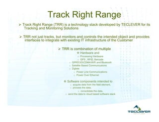 Track Right Range
 Track Right Range (TRR) is a technology stack developed by TECLEVER for its
   Tracking and Monitoring Solutions

 TRR not just tracks, but monitors and controls the intended object and provides
   interfaces to integrate with existing IT infrastructure of the Customer

                         TRR is combination of multiple
                                       Hardware and
                                      o Processing Hardware
                                      o GPS , RFID, Barcode
                               o GPRS3GCDMAWiFi and Bluetooth
                               o Satellite Based Communications
                               o Zigbee
                                  o Power Line Communications
                                  o Power Over Ethernet

                            Software components intended to
                               o acquire data from the field element,
                               o process the data,
                                       o consolidate the data,
                            o send the data to cloud based software stack
 