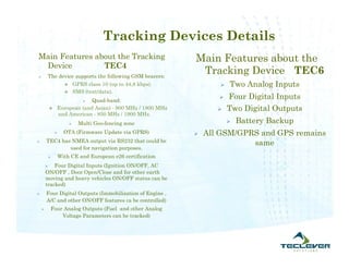 Tracking Devices Details
Main Features about the Tracking                             Main Features about the
 Device         TEC4
       The device supports the following GSM bearers:
                                                              Tracking Device TEC6
               GPRS class 10 (up to 44,8 kbps).                       Two Analog Inputs
               SMS (text/data).

                             Quad-band:
                             
                                                                       Four Digital Inputs
               European (and Asian) - 900 MHz / 1800 MHz              Two Digital Outputs
                and American - 850 MHz / 1900 MHz.
                           Multi Geo-fencing zone                         Battery Backup
                     OTA (Firmware Update via GPRS)            All GSM/GPRS and GPS remains
       TEC4 has NMEA output via RS232 that could be                        same
                used for navigation purposes.
                   With CE and European e26 certification
           Four Digital Inputs (Ignition ON/OFF, AC
        ON/OFF , Door Open/Close and for other earth
        moving and heavy vehicles ON/OFF status can be
        tracked)
       Four Digital Outputs (Immobilization of Engine ,
        A/C and other ON/OFF features ca be controlled)
           Four Analog Outputs (Fuel and other Analog
                Voltage Parameters can be tracked)
 