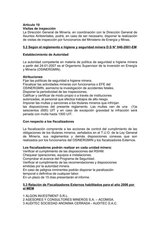 Artículo 19
Visitas de inspección
La Dirección General de Minería, en coordinación con la Dirección General de
Asuntos Ambientales, podrá, en caso de ser necesario, disponer la realización
de visitas de inspección por funcionarios del Ministerio de Energía y Minas.

5.2 Según el reglamento e higiene y seguridad minera D.S N° 046-2001-EM

Establecimiento de Autoridad

La autoridad competente en materia de política de seguridad e higiene minera
a partir del 24-01-2007 es el Organismo Supervisor de la Inversión en Energía
y Minería (OSINERGMIN).

Atribuciones
Fijar las políticas de seguridad e higiene minera.
Fiscalizar las actividades mineras con funcionarios o EFE del
OSINERGMIN, asimismo la investigación de accidentes fatales.
Disponer la periodicidad de las inspecciones.
Calificar y certificar de modo propio o a través de instituciones
autorizadas, al personal que efectúa trabajos de alto riesgo.
Imponer las multas y sanciones a los titulares mineros que infrinjan
las disposiciones del presente reglamento. Las multas van de una (1)a
seiscientos (600) UIT y en caso de excepción gravedad la infracción será
penada con multa hasta 1000 UIT.

Con respecto a los fiscalizadores

La fiscalización comprende a las acciones de control del cumplimiento de las
obligaciones de los titulares mineros, señalados en el T.U.O. de la Ley General
de Minería, sus reglamentos y demás disposiciones conexas que son
realizados por los funcionarios del OSINERGMIN y los fiscalizadores Externos.

Los fiscalizadores podrán realizar en cada unidad minera:
Verificar el cumplimiento de las disposiciones del RSHM.
Chequear operaciones, equipos e instalaciones.
Comprobar el avance del Programa de Seguridad.
Verificar el cumplimiento de las recomendaciones y disposiciones
emitidas por la autoridad minera.
En caso de peligros inminentes podrán disponer la paralización
temporal o definitiva de cualquier labor.
En un plazo de 15 días presentarán el informe.

5.3 Relación de Fiscalizadores Externos habilitados para el año 2006 por
el MEM

1 ALGON INVESTMENT S.R.L.
2 ASESORES Y CONSULTORES MINEROS S.A. – ACOMISA.
3 AUDITEC SOCIEDAD ANONIMA CERRADA - AUDITEC S.A.C.
 