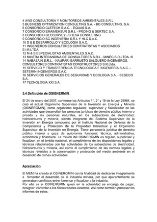 4 AWS CONSULTORIA Y MONITOREOS AMBIENTALES S.R.L
5 BUSINESS OPTIMIZATION CONSULTING S.A. - BO CONSULTING. S.A.
6 CONSORCIO CLETECH S.A.C. - EQUAS S.A.
7 CONSORCIO EMAIMEHSUR S.R.L - PROING & SERTEC S.A.
8 CONSORCIO GEOSURVEY - SHESA CONSULTING
9 CONSORCIO SC INGENIERIA S.R.L Y HLC S.A.C.
10 D & E DESARROLLO Y ECOLOGIA S.A.C.
11 INGENIEROS CONSULTORES CONTRATISTAS Y ASOCIADOS
E.I.R.LTDA.
12 M & S ESPECIALISTAS AMBIENTALES S.A.C.
13 MINERA INTERANDINA DE CONSULTORES S.R.L - MINEC S.R.LTDA. ®
14 NABASAIN S.R.L. - NAUPARI BARRUETO SALGUERO INGENIEROS.
CONSULTORES CONTRATISTAS CONSTRUCTORES S.R.Ltda.
15 SERVICIO Y TRANSFERENCIA TECNOLOGICA E INGENIERIA S.A.C. -
SETEMIN INGENIEROS S.A.C.
16 SERVICIOS GENERALES DE SEGURIDAD Y ECOLOGIA S.A. - SEGECO
S.A.
17 TECNOLOGIA XXI S.A.


5.4 Definición de OSIGNERMIN

El 24 de enero del 2007, conforme los Artículos 1°, 2° y 18 de la Ley 28964, se
creó el actual Organismo Supervisor de la Inversión en Energía y Minería
(OSINERGMIN), como organismo regulador, supervisor y fiscalizador de las
actividades que desarrollan las personas jurídicas de derecho público interno o
privado y las personas naturales, en los subsectores de electricidad,
hidrocarburos y minería, siendo integrante del Sistema Supervisor de la
Inversión en Energía compuesto por el Instituto Nacional de Defensa de la
Competencia y Protección de la Propiedad Intelectual y el Organismo
Supervisor de la Inversión en Energía. Tiene personería jurídica de derecho
público interno y goza de autonomía funcional, técnica, administrativa,
económica y financiera. La misión del OSINERGMIN es regular, supervisar y
fiscalizar, en el ámbito nacional, el cumplimiento de las disposiciones legales y
técnicas relacionadas con las actividades de los subsectores de electricidad,
hidrocarburos y minería, así como el cumplimiento de las normas legales y
técnicas referidas a la conservación y protección del medio ambiente en el
desarrollo de dichas actividades


Apreciación

El MEM ha creado el OSINERGMIN con la finalidad de dedicarse íntegramente
a fomentar el desarrollo de la industria minera, por que aparentemente se
generaban conflictos entre fomentar y fiscalizar a la industria.
Por ello es el OSINERGMIN quien en la actualidad se encarga de pagar,
designar, controlar a los fiscalizadores externos. Así como también procesar los
informes de estos.
 