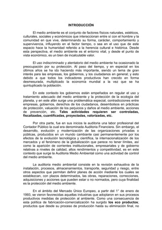 INTRODUCCIÓN

       El medio ambiente es el conjunto de factores físicos naturales, estéticos,
culturales, sociales y económicos que interaccionan entre sí con el hombre y la
comunidad en que vive, determinando su forma, carácter, comportamiento y
supervivencia, influyendo en el factor tiempo, o sea en el uso que de este
espacio hace la humanidad referido a la herencia cultural e histórica. Desde
esta perspectiva, el medio ambiente es el entorno vital, y desde el punto de
vista económico, es un bien de incalculable valor.

       El uso indiscriminado y atentatorio del medio ambiente ha ocasionado la
preocupación por su protección. Al paso del tiempo, y en especial en los
últimos años se ha ido haciendo más importante, siendo un tema de gran
interés para las empresas, los gobiernos, y los ciudadanos en general; y esto
debido a que todos los indicadores productivos han crecido en forma
desmesurada, multiplicado la economía mundial a la vez que se ha
quintuplicado la población.

       En este contexto los gobiernos están empeñados en regular el uso y
tratamiento adecuado del medio ambiente y la protección de la ecología del
planeta, y en este afán surge una problemática especial, contradicciones entre
empresas, gobiernos, derechos de los ciudadanos, desembolsos en prácticas
de protección, valuación de los perjuicios y daños al medio ambiente, acciones
de prevención, etc. Tales actividades requieren ser controladas,
fiscalizadas, cuantificadas, proyectadas, valorizadas, etc.

        Por otra parte, fue en sus inicios la auditoria una labor profesional del
Contador Público la cual era denominada Auditoria Financiera. Sin embargo, el
desarrollo, evolución y modernización de las organizaciones privadas o
públicas, producidos en un mundo cambiante casi permanentemente por los
efectos de la evolución tecnológica y científica, la internacionalización de los
mercados y el fenómeno de la globalización que parece no tener límites, así
como la aparición de corrientes institucionales, empresariales y de gobierno
relativas a niveles de calidad, altos rendimientos y competitividad, es en este
contexto que surge la Auditoria Medio Ambiental como una actividad de control
del medio ambiente.

       La auditoria medio ambiental consiste en la revisión exhaustiva de la
instalación, procesos, almacenamientos, transporte, seguridad y riesgo, entre
otros aspectos que permitan definir planes de acción mediante los cuales se
establezcan, con plazos determinados, las obras, reparaciones, correcciones,
adquisiciones y acciones que pueden estar o no normados, pero cuya finalidad
es la protección del medio ambiente.

      En el ámbito del Mercado Único Europeo, a partir del 1° de enero de
1993, se vieron favorecidas aquellas industrias que adoptaron en sus procesos
productivos medidas de protección al ambiente. Como una consecuencia de
esta política de fabricación-comercialización ha surgido los eco productos;
productos que desde su proceso de producción hasta su eliminación final, no
 