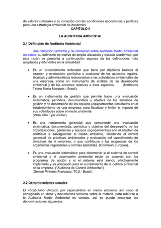 de valores culturales y su conexión con las condiciones económicas y políticas
para una estrategia ambiental de desarrollo.
                                 CAPÍTULO II

                        LA AUDITORIA AMBIENTAL

2.1 Definición de Auditoria Ambiental

       Una definición uniforme y de consenso sobre Auditoria Medio Ambiental
no existe, su definición es motivo de amplia discusión y estudio académico, por
esta razón se presenta a continuación algunas de las definiciones más
aceptadas y difundidas en la actualidad:

   •   Es un procedimiento ordenado que tiene por objetivos básicos el
       examen y evaluación, periódica u ocasional de los aspectos legales,
       técnicos y administrativos relacionados a las actividades ambientales de
       una empresa, como un instrumento de análisis de su desempeño
       ambiental y de las acciones relativas a esos aspectos.        (Malheiros
       Telma María Marques - Brasil).

   •   Es un instrumento de gestión que permite hacer una evaluación
       sistemática, periódica, documentada y objetiva de los sistemas de
       gestión y de desempeño de los equipos (equipamientos) instalados en el
       establecimiento de una empresa, para fiscalizar y limitar el impacto de
       sus actividades sobre el medio ambiente.
       (Valle Crió Eyer -Brasil).

   •   Es una herramienta gerencial que comprende una evaluación
       sistemática, documentada, periódica y objetiva del desempeño de las
       organizaciones, gerencias y equipos (equipamientos) con el objetivo de
       contribuir a salvaguardar el medio ambiente, facilitando el control
       gerencial de prácticas ambientales y evaluación del cumplimiento de
       directivas de la empresa, o que contribuya a las exigencias de los
       organismos reguladores y normas aplicables. (Comisión Europea).

   •   Es una evaluación sistemática para determinar si el sistema de control
       ambiental y el desempeño ambiental están de acuerdo con los
       programas de acción y si el sistema está siendo efectivamente
       implantado y es adecuado para el cumplimiento de la política ambiental
       de la empresa. ("Auditoria de Control Ambiental").
       (Denise Pinherio Francisco, TCU.- Brasil).


2.2 Denominaciones usuales

El vocabulario utilizado por especialistas en medio ambiente así como el
consignado en libros y documentos técnicos sobre la materia, para referirse a
la Auditoria Medio Ambiental es variado, así se puede encontrar las
denominaciones siguientes:
 