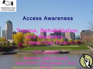 Val Lougheed
Northern Lights Canada
Real Work * Real People * Real
Results
Access Awareness
Trauma, Rehabilitation
and Recovery –
~ Keep Your Fork ~
1-800-361-4642 * www.northernlightscanada.ca * vlougheed@northernlightscanada.ca
 