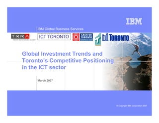 IBM Global Business Services

      ICT TORONTO


Global Investment Trends and
Toronto’s Competitive Positioning
in the ICT sector

     March 2007




                                    © Copyright IBM Corporation 2007
 