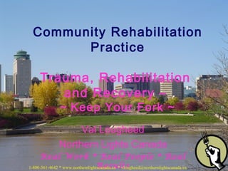 Community Rehabilitation
Practice
Trauma, Rehabilitation
and Recovery –
~ Keep Your Fork ~

Val Lougheed
Northern Lights Canada
Real Work * Real People * Real
Results
1-800-361-4642 * www.northernlightscanada.ca * vlougheed@northernlightscanada.ca

 