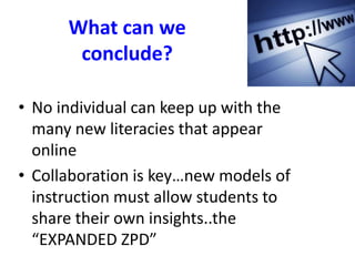 What can we
conclude?
• No individual can keep up with the
many new literacies that appear
online
• Collaboration is key…new models of
instruction must allow students to
share their own insights..the
“EXPANDED ZPD”
 