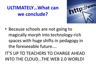ULTIMATELY…What can
we conclude?
• Because schools are not going to
magically morph into technology-rich
spaces with huge shifts in pedagogy in
the foreseeable future….
IT’S UP TO TEACHERS TO CHARGE AHEAD
INTO THE CLOUD…THE WEB 2.0 WORLD!
 