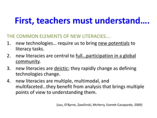 First, teachers must understand….
THE COMMON ELEMENTS OF NEW LITERACIES….
1. new technologies… require us to bring new potentials to
literacy tasks.
2. new literacies are central to full…participation in a global
community.
3. new literacies are deictic; they rapidly change as defining
technologies change.
4. new literacies are multiple, multimodal, and
multifaceted…they benefit from analysis that brings multiple
points of view to understanding them.
(Leu, O’Byrne, Zawilinski, McVerry, Everett-Cacopardo, 2009)
 