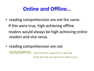 Online and Offline…
• reading comprehension are not the same.
If this were true, high-achieving offline
readers would always be high-achieving online
readers and vice versa.
• reading comprehension are not
ISOMORPHIC (having similar appearance, ignoring
finely-grained, but significant differences)
 
