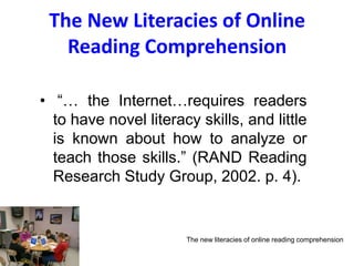 The New Literacies of Online
Reading Comprehension
• “… the Internet…requires readers
to have novel literacy skills, and little
is known about how to analyze or
teach those skills.” (RAND Reading
Research Study Group, 2002. p. 4).
The new literacies of online reading comprehension
 
