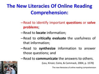 The New Literacies Of Online Reading
Comprehension:
–Read to identify important questions or solve
problems;
–Read to locate information;
–Read to critically evaluate the usefulness of
that information;
–Read to synthesize information to answer
those questions; and
–Read to communicate the answers to others.
(Leu, Kinzer, Coiro, & Cammack, 2004, p. 1570)
The new literacies of online reading comprehension
 