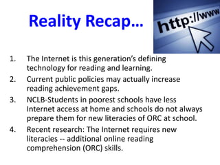 Reality Recap…
1. The Internet is this generation’s defining
technology for reading and learning.
2. Current public policies may actually increase
reading achievement gaps.
3. NCLB-Students in poorest schools have less
Internet access at home and schools do not always
prepare them for new literacies of ORC at school.
4. Recent research: The Internet requires new
literacies -- additional online reading
comprehension (ORC) skills.
 