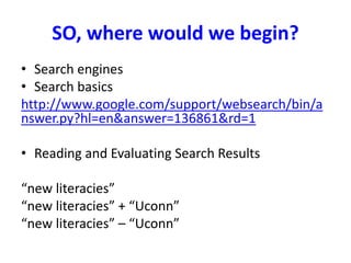 SO, where would we begin?
• Search engines
• Search basics
http://www.google.com/support/websearch/bin/a
nswer.py?hl=en&answer=136861&rd=1
• Reading and Evaluating Search Results
“new literacies”
“new literacies” + “Uconn”
“new literacies” – “Uconn”
 