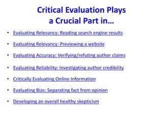 Critical Evaluation Plays
a Crucial Part in…
• Evaluating Relevancy: Reading search engine results
• Evaluating Relevancy: Previewing a website
• Evaluating Accuracy: Verifying/refuting author claims
• Evaluating Reliability: Investigating author credibility
• Critically Evaluating Online Information
• Evaluating Bias: Separating fact from opinion
• Developing an overall healthy skepticism
 