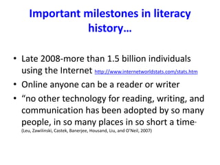 Important milestones in literacy
history…
• Late 2008-more than 1.5 billion individuals
using the Internet http://www.internetworldstats.com/stats.htm
• Online anyone can be a reader or writer
• “no other technology for reading, writing, and
communication has been adopted by so many
people, in so many places in so short a time”
(Leu, Zawilinski, Castek, Banerjee, Housand, Liu, and O’Neil, 2007)
 
