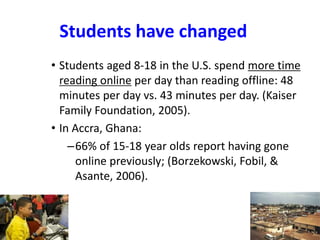 Students have changed
• Students aged 8-18 in the U.S. spend more time
reading online per day than reading offline: 48
minutes per day vs. 43 minutes per day. (Kaiser
Family Foundation, 2005).
• In Accra, Ghana:
–66% of 15-18 year olds report having gone
online previously; (Borzekowski, Fobil, &
Asante, 2006).
 