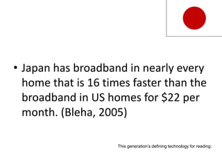 • Japan has broadband in nearly every
home that is 16 times faster than the
broadband in US homes for $22 per
month. (Bleha, 2005)
This generation’s defining technology for reading.
 