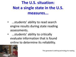 The U.S. situation:
Not a single state in the U.S.
measures...
• ...students’ ability to read search
engine results during state reading
assessments.
• ...students’ ability to critically
evaluate information that is found
online to determine its reliability.
This generation’s defining technology for reading.
 