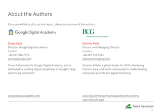 About the Authors
If you would like to discuss this report, please contact one of the authors:
Shuvo Saha
Director, Google Digital Academy
London
+44 207 346 2979
shuvo@google.com
Shuvo Saha leads the Google Digital Academy, and is
dedicated to building digital capabilities in Google's large
advertising customers
 
 
 
googledigitalacademy.com
Dominic Field
Partner and Managing Director
London
+44 207 753 5353
field.dominic@bcg.com
Dominic Field is a global leader for BCG's Marketing
Practice area, and works extensively to enable leading
companies to embrace digital marketing
 
 
 
www.bcg.com/expertise/capabilities/marketing-
sales/default.aspx
18
 