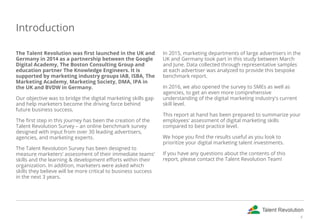 Introduction
The Talent Revolution was first launched in the UK and
Germany in 2014 as a partnership between the Google
Digital Academy, The Boston Consulting Group and
education partner The Knowledge Engineers. It is
supported by marketing industry groups IAB, ISBA, The
Marketing Academy, Marketing Society, DMA, IPA in
the UK and BVDW in Germany.
Our objective was to bridge the digital marketing skills gap
and help marketers become the driving force behind
future business success.
The first step in this journey has been the creation of the
Talent Revolution Survey – an online benchmark survey
designed with input from over 30 leading advertisers,
agencies, and marketing experts.
The Talent Revolution Survey has been designed to
measure marketers' assessment of their immediate teams'
skills and the learning & development efforts within their
organization. In addition, marketers were asked which
skills they believe will be more critical to business success
in the next 3 years.
In 2015, marketing departments of large advertisers in the
UK and Germany took part in this study between March
and June. Data collected through representative samples
at each advertiser was analyzed to provide this bespoke
benchmark report.
In 2016, we also opened the survey to SMEs as well as
agencies, to get an even more comprehensive
understanding of the digital marketing industry's current
skill level.
This report at hand has been prepared to summarize your
employees' assessment of digital marketing skills
compared to best practice level.
We hope you find the results useful as you look to
prioritize your digital marketing talent investments.
If you have any questions about the contents of this
report, please contact the Talent Revolution Team!
4
 