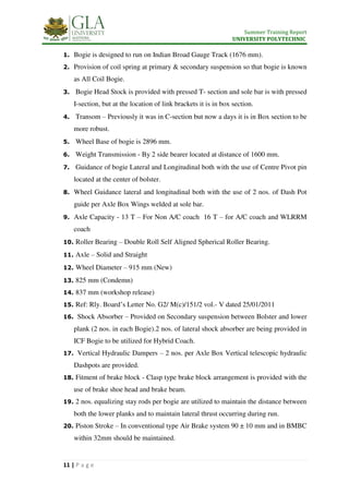 Summer Training Report
UNIVERSITY POLYTECHNIC
11 | P a g e
1. Bogie is designed to run on Indian Broad Gauge Track (1676 mm).
2. Provision of coil spring at primary & secondary suspension so that bogie is known
as All Coil Bogie.
3. Bogie Head Stock is provided with pressed T- section and sole bar is with pressed
I-section, but at the location of link brackets it is in box section.
4. Transom – Previously it was in C-section but now a days it is in Box section to be
more robust.
5. Wheel Base of bogie is 2896 mm.
6. Weight Transmission - By 2 side bearer located at distance of 1600 mm.
7. Guidance of bogie Lateral and Longitudinal both with the use of Centre Pivot pin
located at the center of bolster.
8. Wheel Guidance lateral and longitudinal both with the use of 2 nos. of Dash Pot
guide per Axle Box Wings welded at sole bar.
9. Axle Capacity - 13 T – For Non A/C coach 16 T – for A/C coach and WLRRM
coach
10. Roller Bearing – Double Roll Self Aligned Spherical Roller Bearing.
11. Axle – Solid and Straight
12. Wheel Diameter – 915 mm (New)
13. 825 mm (Condemn)
14. 837 mm (workshop release)
15. Ref: Rly. Board’s Letter No. G2/ M(c)/151/2 vol.- V dated 25/01/2011
16. Shock Absorber – Provided on Secondary suspension between Bolster and lower
plank (2 nos. in each Bogie).2 nos. of lateral shock absorber are being provided in
ICF Bogie to be utilized for Hybrid Coach.
17. Vertical Hydraulic Dampers – 2 nos. per Axle Box Vertical telescopic hydraulic
Dashpots are provided.
18. Fitment of brake block - Clasp type brake block arrangement is provided with the
use of brake shoe head and brake beam.
19. 2 nos. equalizing stay rods per bogie are utilized to maintain the distance between
both the lower planks and to maintain lateral thrust occurring during run.
20. Piston Stroke – In conventional type Air Brake system 90 ± 10 mm and in BMBC
within 32mm should be maintained.
 