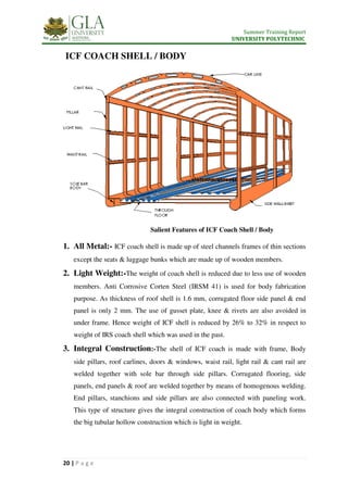Summer Training Report
UNIVERSITY POLYTECHNIC
20 | P a g e
ICF COACH SHELL / BODY
Salient Features of ICF Coach Shell / Body
1. All Metal:- ICF coach shell is made up of steel channels frames of thin sections
except the seats & luggage bunks which are made up of wooden members.
2. Light Weight:-The weight of coach shell is reduced due to less use of wooden
members. Anti Corrosive Corten Steel (IRSM 41) is used for body fabrication
purpose. As thickness of roof shell is 1.6 mm, corrugated floor side panel & end
panel is only 2 mm. The use of gusset plate, knee & rivets are also avoided in
under frame. Hence weight of ICF shell is reduced by 26% to 32% in respect to
weight of IRS coach shell which was used in the past.
3. Integral Construction:-The shell of ICF coach is made with frame, Body
side pillars, roof carlines, doors & windows, waist rail, light rail & cant rail are
welded together with sole bar through side pillars. Corrugated flooring, side
panels, end panels & roof are welded together by means of homogenous welding.
End pillars, stanchions and side pillars are also connected with paneling work.
This type of structure gives the integral construction of coach body which forms
the big tubular hollow construction which is light in weight.
 