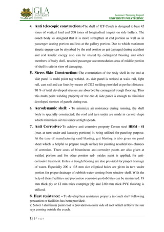 Summer Training Report
UNIVERSITY POLYTECHNIC
21 | P a g e
4. Anti telescopic construction:-The shell of ICF Coach is designed to bear 45
tones of vertical load and 200 tones of longitudinal impact on side buffers. The
coach body so designed that it is more strengthen at end portion as well as in
passenger seating portion and less at the gallery portion. Due to which maximum
kinetic energy can be absorbed by the end portion as get damaged during accident
and rest kinetic energy also can be shared by corrugated flooring and other
members of body shell, resulted passenger accommodation area of middle portion
of shell is safe in view of damaging.
5. Stress Skin Construction:-The construction of the body shell in the end at
side panel is multi point tag welded. As side panel is welded at waist rail, light
rail, cant rail and car lines by means of CO2 welding provided at perfect distance.
70 % of total developed stresses are absorbed by corrugated trough flooring. Thus
this multi point welding property of the end & side panel is enough to minimize
developed stresses of panels during run.
6. Aerodynamic shell: - To minimize air resistance during running, the shell
body is specially constructed; the roof and turn under are made in curved shape
which minimizes air resistance at high speeds.
7. Anti Corrosive:-To achieve anti corrosive property Corten steel IRSM - 41
(max at turn under and lavatory portions) is being utilized for paneling purpose.
At the time of manufacturing sand blasting, grit blasting is also given on panel
sheet which is helpful to prepare rough surface for painting resulted less chances
of corrosion. Three coats of bituminous anti-corrosive paints are also given at
welded portion and for other portion red- oxides paint is applied, for anti-
corrosive treatment. Holes in trough flooring are also provided for proper drainage
of water. Especially 200 x 135 mm size elliptical holes are given in turn under
portion for proper drainage of rubbish water coming from window shell. With the
help of these facilities and precaution corrosion probabilities can be minimized. 19
mm thick ply or 12 mm thick comprege ply and 2.00 mm thick PVC flooring is
utilized.
8. Heat resistance: - To develop heat resistance property in coach shell following
precaution or facilities has been provided:-
a) Silver / aluminum paint coat is provided on outer side of roof which reflects the sun
rays coming outside the coach.
 