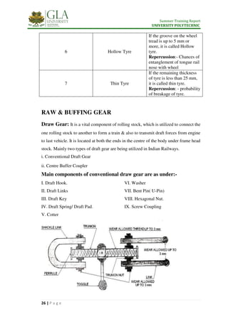 Summer Training Report
UNIVERSITY POLYTECHNIC
26 | P a g e
6 Hollow Tyre
If the groove on the wheel
tread is up to 5 mm or
more, it is called Hollow
tyre.
Repercussion:- Chances of
entanglement of tongue rail
nose with wheel
7 Thin Tyre
If the remaining thickness
of tyre is less than 25 mm,
it is called thin tyre.
Repercussion: - probability
of breakage of tyre.
RAW & BUFFING GEAR
Draw Gear: It is a vital component of rolling stock, which is utilized to connect the
one rolling stock to another to form a train & also to transmit draft forces from engine
to last vehicle. It is located at both the ends in the centre of the body under frame head
stock. Mainly two types of draft gear are being utilized in Indian Railways.
i. Conventional Draft Gear
ii. Centre Buffer Coupler
Main components of conventional draw gear are as under:-
I. Draft Hook.
II. Draft Links
III. Draft Key
IV. Draft Spring/ Draft Pad.
V. Cotter
Parts of Screw Coupling
I. Shackle.
II. Link.
III. Trunnion Nut.
IV. Ferrule.
V. Screw Rod.
VI. Washer.
VII. Gravity
VI. Washer
VII. Bent Pin( U-Pin)
VIII. Hexagonal Nut.
IX. Screw Coupling
 