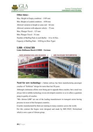 Summer Training Report
UNIVERSITY POLYTECHNIC
28 | P a g e
Other data:-
Max. Height in Empty condition – 1105 mm
Min. Height in Loaded condition – 1030 mm
Allowed variation in height at same end – 64 mm
Allowed variation with adjacent vehicle – 75 mm
Max. Plunger Travel – 127 mm
Min. Plunger Travel – 51 mm
Number of Buffing Pads in each Buffer – 14 to 16 Nos.
Capacity of Buffing Pads – 1030 kg m (New Type)
LHB - COACHS
Linke Holfmann Busch GMBH – German
Need for new technology- : Indian railway has been manufacturing passenger
coaches of “Schlirien” design for more than last 50 years.
Although continuous efforts were being put to upgrade these coaches, but a need was
always felt to imbibe technology in-use developed countries so as to affect a quantum
jump in quality of coaches.
“M/s Alstom LHB” are one of the leading manufacturers in transport sector having
presence in most of the European countries.
Coaches manufactured by them are running in many countries across the world.
For this contract the bogies were designed and made by M/S FIAT, Switzerland
which is now a part of Alstom group.
 