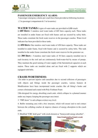 Summer Training Report
UNIVERSITY POLYTECHNIC
32 | P a g e
PASSENGER EMERGENCY ALARM:
5 passenger emergency alarms per coach have been provided at following locations
( 2 in passenger compartment & 3 in lavatories)
WATER TANKS:3 types of water tanks are provided in LHB coach:
i) 685 liters: 2 stainless steel water tanks of 685 liters capacity each. These tanks
are installed in under frame are fixed with frames and are secured by safety belts.
These tanks constitute the fresh water reserves in the passenger coaches. Water level
indicator has been provided in these tanks.
ii) 450 liters: One stainless steel water tanks of 450 liters capacity. These tanks are
installed in under frame, fixed with frames and is secured by safety belts. This tank
installed in the under frame constitute the fresh water reserves for the generator car.
iii) 300 liters : 3-stainless steel water tanks of 30 liters capacity installed one in
each lavatory in the roof and are continuously fresh-water-fed by means of pumps.
They maintain the good running of water supply of the barometrical capacitor at each
station. These tanks are installed alone and are fixed with 2 supports which are
equipped with belts.
CRASH-WORTHINESS:
1.In order to prevent injuries and causalities due to second collisions of passengers
with objects and fittings inside the passenger coaches, various features &
Modifications have been incorporated inside coaches like all fitting’s hooks and
corners eliminated and coated with Poly-Urethane Foam
2.Re-designed for energy absorbing coach ends, which collapse in a planned manner
under any impact, keeping the passenger area intact.
3. “FRP doors” to aid collapse at door-way level.
4. Buffer mounting area with a box structure, which will ensure end to end contact
between the colliding coaches & improve chances of energy absorption in the coach
ends.
5. Modified “CBC draft gear” with crush element as “honeycomb energy absorber”.
 