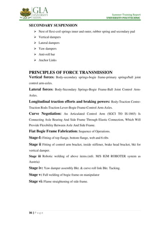 Summer Training Report
UNIVERSITY POLYTECHNIC
36 | P a g e
SECONDARY SUSPENSION
 Nest of flexi-coil springs inner and outer, rubber spring and secondary pad
 Vertical dampers
 Lateral dampers
 Yaw dampers
 Anti-roll bar
 Anchor Links
PRINCIPLES OF FORCE TRANSMISSION
Vertical forces: Body-secondary springs-bogie frame-primary springs/ball joint
control arm-axles.
Lateral forces: Body-Secondary Springs-Bogie Frame-Ball Joint Control Arm-
Axles.
Longitudinal traction efforts and braking powers: Body-Traction Centre-
Traction Rods-Traction Lever-Bogie Frame-Control Arm-Axles.
Curve Negotiation: An Articulated Control Arm (SGCI TO IS:1865) Is
Connecting Axle Bearing And Side Frame Through Elastic Connection, Which Will
Provide Flexibility Between Axle And Side Frame.
Fiat Bogie Frame Fabrication: Sequence of Operations.
Stage-I: Fitting of top flange, bottom flange, web and 6 ribs
Stage ii Fitting of control arm bracket, inside stiffener, brake head bracket, bkt for
vertical damper.
Stage iii Robotic welding of above items.(mfr. M/S IGM ROBOTER system as
Austria)
Stage iv: Yaw damper assembly Bkt. & curve roll link Bkt. Tacking.
Stage v: Full welding of bogie frame on manipulator
Stage vi: Flame straightening of side frame.
 