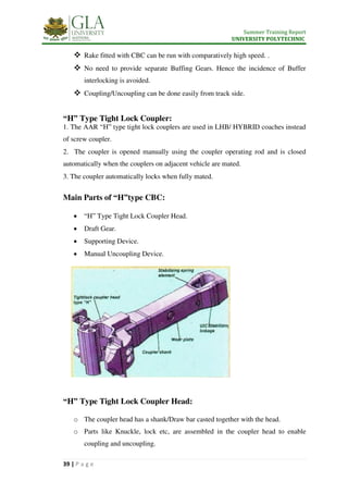 Summer Training Report
UNIVERSITY POLYTECHNIC
39 | P a g e
 Rake fitted with CBC can be run with comparatively high speed. .
 No need to provide separate Buffing Gears. Hence the incidence of Buffer
interlocking is avoided.
 Coupling/Uncoupling can be done easily from track side.
“H” Type Tight Lock Coupler:
1. The AAR “H” type tight lock couplers are used in LHB/ HYBRID coaches instead
of screw coupler.
2. The coupler is opened manually using the coupler operating rod and is closed
automatically when the couplers on adjacent vehicle are mated.
3. The coupler automatically locks when fully mated.
Main Parts of “H”type CBC:
 “H” Type Tight Lock Coupler Head.
 Draft Gear.
 Supporting Device.
 Manual Uncoupling Device.
“H” Type Tight Lock Coupler Head:
o The coupler head has a shank/Draw bar casted together with the head.
o Parts like Knuckle, lock etc, are assembled in the coupler head to enable
coupling and uncoupling.
 