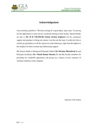 Summer Training Report
UNIVERSITY POLYTECHNIC
4 | P a g e
Acknowledgement
I am extremely grateful to “Division carriage & wagon depot, Agra cantt.” for giving
me the opportunity to carry out my vocational training at their facility. Special thanks
are due to Mr. H K VILOTIAR (Senior Section Engineer) for his continuous
support and guidance in being my mentor. Last but not the least; I would also like to
extend my gratefulness to all the supervisors and technicians, right from the highest to
the simplest, for their constant and enthusiasing support.
My Sincere thanks to Respected Principal (Admin) Dr. Diwakar Bharadwaj Sir and
Principal (Academic) Dr. Vikash Kumar Sharma Sir and My Faculty members for
providing me wonderful opportunity and giving me a chance to have exposure of
working conditions in the company.
Signature of the student
 