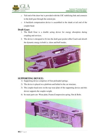 Summer Training Report
UNIVERSITY POLYTECHNIC
40 | P a g e
o Tail end of the draw bar is provided with the UIC stabilizing link and connects
to the draft gear through the central pin.
o A backlash compensation device is assembled in the shank at tail end of the
coupler head.
Draft Gear:
1. The Draft Gear is a double acting device for energy absorption during
coupling and services.
2. The device is designed to fit into the draft gear pocket ofthe Coach and absorb
the dynamic energy in both i.e. draw and buff modes.
SUPPORTING DEVICE:
1) Supporting device comprises of four preloaded springs.
2) The device is placed on a platform and bolted to the car structure.
3) The coupler head rests on the top wear plate of the supporting device and this
device supports the coupler weight.
4) Its main parts are- Wear plate, Frame,Compression spring, Nut & Bolts.
 