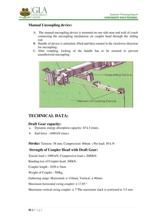 Summer Training Report
UNIVERSITY POLYTECHNIC
41 | P a g e
Manual Uncoupling device:
A. The manual uncoupling device is mounted on one side near end wall of coach
connecting the uncoupling mechanism on coupler head through the sliding
rod.
B. Handle of device is unlocked, lifted and then rotated in the clockwise direction
for uncoupling.
C. After coupling, locking of the handle has to be ensured to prevent
unauthorized uncoupling
TECHNICAL DATA:
Draft Gear capacity:
a. Dynamic energy absorption capacity: 45 k J (min).
b. End force : 1600 kN (max)
Stroke: Tension- 58 mm, Compression- 80mm. - Pre load: 30 k N
Strength of Coupler Head with Draft Gear:
Tensile load = 1000 kN, Compressive load = 2000kN.
Bending test of Coupler head: 300kN.
Coupler length : 1030 ± 5mm
Weight of Coupler : 500kg.
Gathering range: Horizontal: ± 110mm, Vertical: ± 90mm.
Maximum horizontal swing coupler: ± 17.85 °
Maximum vertical swing coupler: ± 7°The maximum slack is restricted to 3.5 mm
 