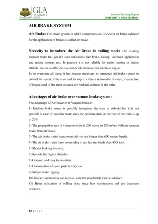 Summer Training Report
UNIVERSITY POLYTECHNIC
42 | P a g e
AIR BRAKE SYSTEM
Air Brake: The brake system in which compressed air is used in the brake cylinder
for the application of brakes is called air brake.
Necessity to introduce the Air Brake in rolling stock: The existing
vacuum brake has got it’s own limitations like brake, fading, increased application
and release timings etc., In practice it is not reliable for trains running in higher
altitudes due to insufficient vacuum levels in brake van and train engine.
So to overcome all these, it has became necessary to introduce Air brake system to
control the speed of the train and to stop it within a reasonable distance, irrespective
of length, load of the train distance covered and altitude of the train.
Advantages of air brake over vacuum brake system:
The advantage of Air brake over Vacuum brake is
1) Uniform brake power is possible throughout the train in airbrake but it is not
possible in case of vacuum brake since the pressure drop at the rear of the train is up
to 20%
2) The propagation rate of compressed air is 260 m/sec to 280 m/sec while in vacuum
brake 60 to 80 m/sec.
3) The Air brake trains have potentiality to run longer than 600 meters length.
4) The air brake trains have potentiality to run heavier loads than 4500 tons.
5) Shorter braking distance.
6) Suitable for higher altitudes.
7) Compact and easy to maintain.
8) Consumption of spare parts is very less.
9) Simple brake rigging.
10) Quicker application and release, so better punctuality can be achieved.
11) Better utilization of rolling stock since less maintenance and pre departure
detention.
 