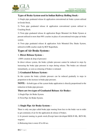 Summer Training Report
UNIVERSITY POLYTECHNIC
43 | P a g e
Types of Brake System used in Indian Railway Rolling Stock:-
1) Single pipe graduated release & application conventional air brake system utilized
in Goods Stock.
2) Twin pipe graduated release & application conventional system utilized in
Coaching Stock.
3) Twin pipe graduated release & application Bogie Mounted Air Brake System at
present utilized in more than 98% coaches in place of conventional twin pipe air brake
system.
4) Twin pipe graduated release & application Axle Mounted Disc Brake System,
utilized in LHB coaches made by RCF Kapurthala.
Types of Air Brake System:-
1. Direct Release System :-
(100% creation & drop of pressure)
In direct release system, the brake cylinder pressure cannot be reduced in steps by
increasing the brake pipe pressure in steps during release. The brakes are released
immediately, as soon as releasing of brakes is initiated.
2) Graduated Release System:-
In this system the brake cylinder pressure can be reduced gradually in steps in
proportion to the increase in brake pipe pressure.
NOTE: - In both types of the system brake application is directly proportional to the
reduction in brake pipe pressure.
There are two types of Graduated Release Air Brake:-
1) Single Pipe Air Brake System.
2) Twin Pipe Air Brake System.
1) Single Pipe Air Brake System: -
There is only one pipe called brake pipe running from loco to the brake van in order
to get continuity of air for the application & release of brakes.
i) At present running in goods stock.(Except latest developed BOX-N HL, BCN HL
wagons)
ii) Releasing time is more 45 to 60 sec.
 
