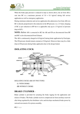 Summer Training Report
UNIVERSITY POLYTECHNIC
47 | P a g e
When the brake pipe pressure is reduced in steps as shown above, the air from AR is
sent into BC to a maximum pressure of 3.8 + 0.1 kg/cm2 during full service
application as well as emergency application.
During minimum reduction and service application the admission of air from AR in to
BC is directly proportional to the reduction in the BP pressure. (i.e. 2.5 times charging
of BC as per reduction in BP but it is applicable only up to 1.5 kg/cm2 of pressure
drop in B.P.)
NOTE: Before AR is connected to BC the AR and CR are disconnected from BP
and BC is also disconnected from Exhaust.
The AR is continuously charged to 6.0 kg/cm2 during brake application by Feed pipe.
The CR pressure should remain constant at 5.0 kg/cm2. However there may be a little
drop in CR pressure during brake application due to the design feature
ISOLATING COCK
ISOLATING COCKS ARE OF TWO TYPES
(I) WITH CHOKE
(II) WITHOUT CHOKE
BRAKE CYLINDER –
Brake cylinder is provided for actuating the brake rigging for the application and
release of brakes. The brake cylinder receives compressed air from auxiliary reservoir
after bring regulated by the distributor valve and develops mechanical brake power by
outward movement of its piston assembly.
 
