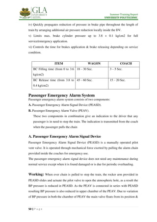 Summer Training Report
UNIVERSITY POLYTECHNIC
50 | P a g e
iv) Quickly propagates reduction of pressure in brake pipe throughout the length of
train by arranging additional air pressure reduction locally inside the DV.
v) Limits max. brake cylinder pressure up to 3.8 + 0.1 kg/cm2 for full
service/emergency application.
vi) Controls the time for brakes application & brake releasing depending on service
condition.
ITEM WAGON COACH
BC Filling time (from 0 to 3.6
kg/cm2)
18 – 30 Sec. 3 – 5 Sec.
BC Release time (from 3.8 to
0.4 kg/cm2)
45 – 60 Sec. 15 – 20 Sec.
Passenger Emergency Alarm System
Passenger emergency alarm system consists of two components:
A. Passenger Emergency Alarm Signal Device (PEASD).
B. Passenger Emergency Alarm Valve (PEAV).
These two components in combination give an indication to the driver that any
passenger is in need to stop the train. The indication is transmitted from the coach
when the passenger pulls the chain
A. Passenger Emergency Alarm Signal Device
Passenger Emergency Alarm Signal Device (PEASD) is a manually operated pilot
vent valve. It is operated through mechanical force exerted by pulling the alarm chain
provided inside the coaches for emergency use.
The passenger emergency alarm signal device does not need any maintenance during
normal service except when it is found damaged or is due for periodic overhauling.
Working: When ever chain is pulled to stop the train, the rocker arm provided in
PEASD slides and actuate the pilot valve to open the atmospheric hole, as a result the
BP pressure is reduced in PEASD. As the PEAV is connected in series with PEASD
resulting BP pressure is also reduced in upper chamber of the PEAV. Due to variation
of BP pressure in both the chamber of PEAV the main valve floats from its position &
 
