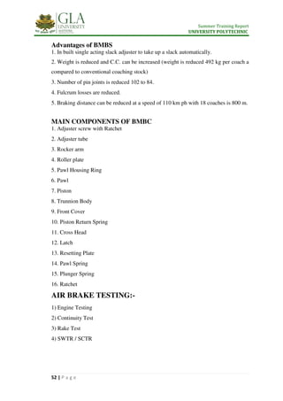 Summer Training Report
UNIVERSITY POLYTECHNIC
52 | P a g e
Advantages of BMBS
1. In built single acting slack adjuster to take up a slack automatically.
2. Weight is reduced and C.C. can be increased (weight is reduced 492 kg per coach a
compared to conventional coaching stock)
3. Number of pin joints is reduced 102 to 84.
4. Fulcrum losses are reduced.
5. Braking distance can be reduced at a speed of 110 km ph with 18 coaches is 800 m.
MAIN COMPONENTS OF BMBC
1. Adjuster screw with Ratchet
2. Adjuster tube
3. Rocker arm
4. Roller plate
5. Pawl Housing Ring
6. Pawl
7. Piston
8. Trunnion Body
9. Front Cover
10. Piston Return Spring
11. Cross Head
12. Latch
13. Resetting Plate
14. Pawl Spring
15. Plunger Spring
16. Ratchet
AIR BRAKE TESTING:-
1) Engine Testing
2) Continuity Test
3) Rake Test
4) SWTR / SCTR
 