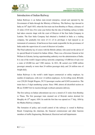 Summer Training Report
UNIVERSITY POLYTECHNIC
6 | P a g e
Introduction of Indian Railway
Indian Railways is an Indian state-owned enterprise, owned and operated by the
Government of India through the Ministry of Railway. The Railway Age dawned in
India on 16th
.April 1853, when the first train ran from Bombay to Thana, a distance of
21 miles (33.81 km.) For some year before that the idea of building railway in India
had taken concrete shape with the court of Director of the East India Company in
London. The East India Company had obtained a foothold in India as a trading
company, but gradually lost most of it’s of its privileges it had enjoyed as an
instrument of commerce. It had however been made responsible for the governance of
India under the supervision of a court of directors in London.
The Final authority lay of course with the British cabinet, who acted on the advice of
its special Board of /control for Indian Affairs. There was a Governor General at fort
William in Calcutta, having superintending authority over the administration of India.
It is one of the world’s largest railway networks comprising 115,000 km of tack over
a route of 65,000 km and 7,500 stations. In 2011, IR carried over 8,900 million
passenger annually or more than 24 million passenger daily and 2.8 million tons of
freight daily.
Indian Railways is the world’s ninth largest commercial or utility employer, by
number of employees, with over 1.4 million employees. As for rolling stock, IR holds
over 239,281 Freight Wagons, 59,713 passenger coaches and 9,549 Locomotives. The
trains have a 5 digit numbering system. Since 1960, almost all electrified section on
IR use 25,000 Volt Ac traction through overhead catenaries delivery.
The first railway on Indian subcontinent ran over a stretch of 21 miles from Bombay
to Thana. The first passenger train steamed out of Howrah station destined for
Hooghly oh 15th
august, 1854. In south the first line was opened on 1st
July, 1856 by
the Madras Railway company.
The formation of policy and overall control of the railways is vested in Railway
Board. Comprising the chairman, the financial commissioner and other function
members of traffic Engineering, Mechanical, Electrical and staff departments
 