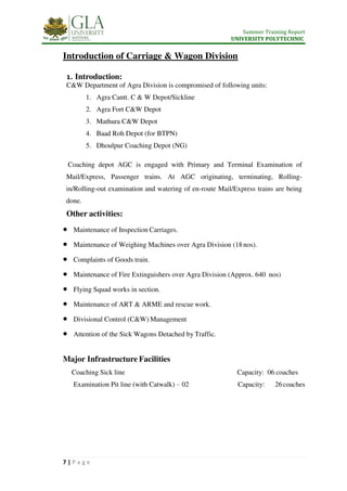 Summer Training Report
UNIVERSITY POLYTECHNIC
7 | P a g e
Introduction of Carriage & Wagon Division
1. Introduction:
C&W Department of Agra Division is compromised of following units:
1. Agra Cantt. C & W Depot/Sickline
2. Agra Fort C&W Depot
3. Mathura C&W Depot
4. Baad Roh Depot (for BTPN)
5. Dhoulpur Coaching Depot (NG)
Coaching depot AGC is engaged with Primary and Terminal Examination of
Mail/Express, Passenger trains. At AGC originating, terminating, Rolling-
in/Rolling-out examination and watering of en-route Mail/Express trains are being
done.
Other activities:
 Maintenance of Inspection Carriages.
 Maintenance of Weighing Machines over Agra Division (18nos).
 Complaints of Goods train.
 Maintenance of Fire Extinguishers over Agra Division (Approx. 640 nos)
 Flying Squad works in section.
 Maintenance of ART & ARME and rescue work.
 Divisional Control (C&W) Management
 Attention of the Sick Wagons Detached by Traffic.
Major Infrastructure Facilities
Coaching Sick line Capacity: 06 coaches
Examination Pit line (with Catwalk) – 02 Capacity: 26coaches
 