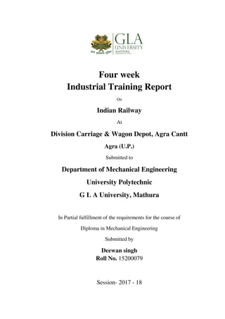 Four week
Industrial Training Report
On
Indian Railway
At
Division Carriage & Wagon Depot, Agra Cantt
Agra (U.P.)
Submitted to
Department of Mechanical Engineering
University Polytechnic
G L A University, Mathura
In Partial fulfillment of the requirements for the course of
Diploma in Mechanical Engineering
Submitted by
Deewan singh
Roll No. 15200079
Session- 2017 - 18
 