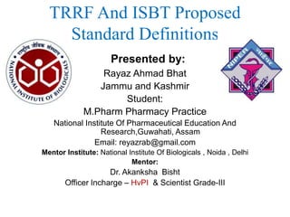 TRRF And ISBT Proposed
Standard Definitions
Presented by:
Rayaz Ahmad Bhat
Jammu and Kashmir
Student:
M.Pharm Pharmacy Practice
National Institute Of Pharmaceutical Education And
Research,Guwahati, Assam
Email: reyazrab@gmail.com
Mentor Institute: National Institute Of Biologicals , Noida , Delhi
Mentor:
Dr. Akanksha Bisht
Officer Incharge – HvPI & Scientist Grade-III
 