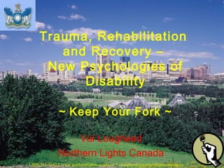 Val Lougheed
Northern Lights Canada
Trauma, Rehabilitation
and Recovery –
New Psychologies of
Disability
~ Keep Your Fork ~
1-800-361-4642 * www.northernlightscanada.ca * vlougheed@northernlightscanada.ca
 