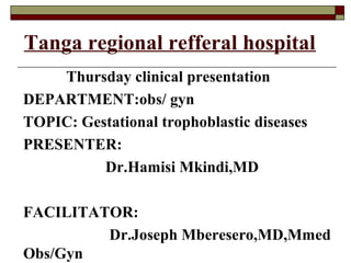 Tanga regional refferal hospital
Thursday clinical presentation
DEPARTMENT:obs/ gyn
TOPIC: Gestational trophoblastic diseases
PRESENTER:
Dr.Hamisi Mkindi,MD
FACILITATOR:
Dr.Joseph Mberesero,MD,Mmed
Obs/Gyn
 