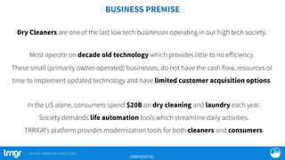 BUSINESS PREMISE
CONFIDENTIAL
In the US alone, consumers spend $20B on dry cleaning and laundry each year.
Society demands life automation tools which streamline daily activities.
TRRIGR’s platform provides modernization tools for both cleaners and consumers.
Dry Cleaners are one of the last low tech businesses operating in our high tech society.
Most operate on decade old technology which provides little to no eﬀiciency.
These small (primarily owner-operated) businesses, do not have the cash flow, resources or
time to implement updated technology and have limited customer acquisition options.
Source: National Labor Data
 