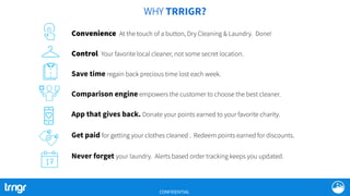 WHY TRRIGR?
Convenience At the touch of a button, Dry Cleaning & Laundry. Done!
Control Your favorite local cleaner, not some secret location.
App that gives back. Donate your points earned to your favorite charity.
Get paid for getting your clothes cleaned . Redeem points earned for discounts.
Never forget your laundry. Alerts based order tracking keeps you updated.
Save time regain back precious time lost each week.
Comparison engine empowers the customer to choose the best cleaner.
CONFIDENTIAL
 